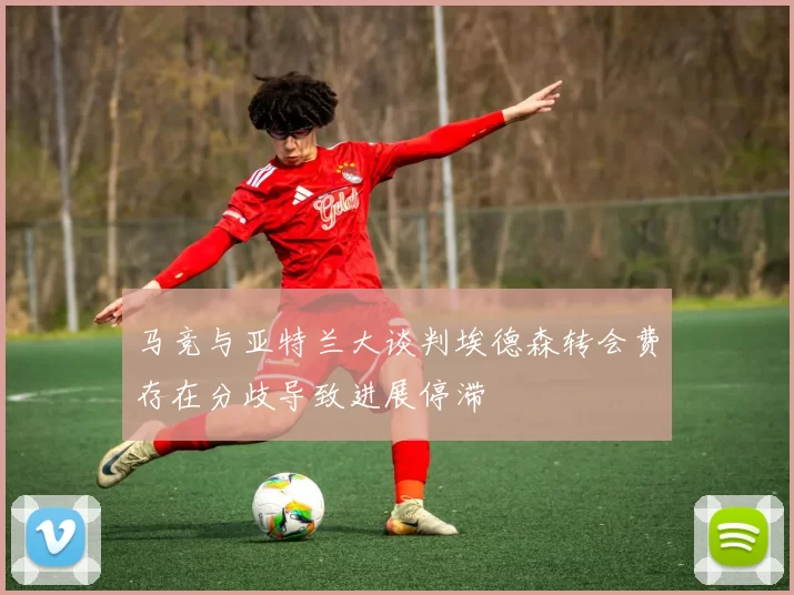 马竞与亚特兰大谈判埃德森转会费存在分歧导致进展停滞