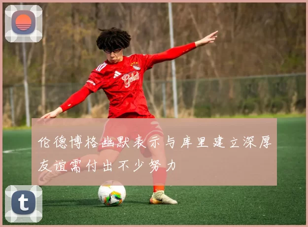 伦德博格幽默表示与库里建立深厚友谊需付出不少努力