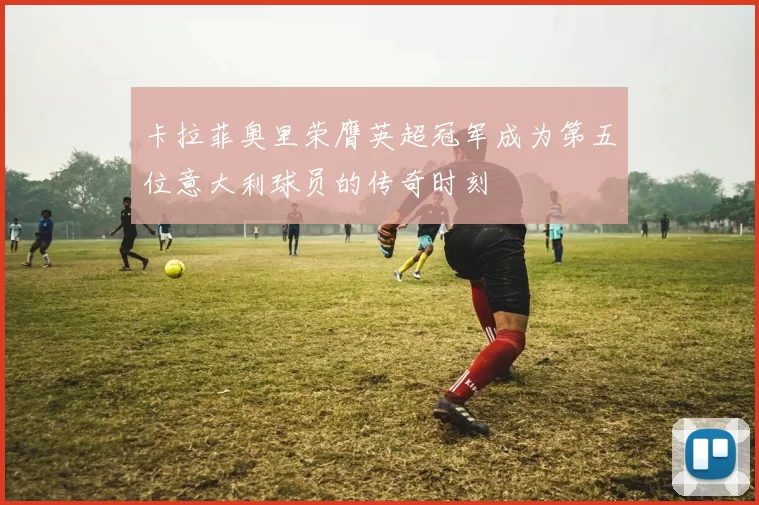 卡拉菲奥里荣膺英超冠军成为第五位意大利球员的传奇时刻