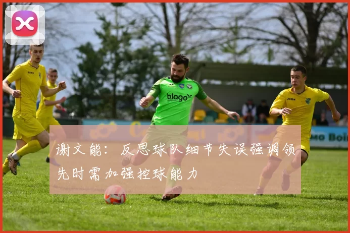 谢文能：反思球队细节失误强调领先时需加强控球能力