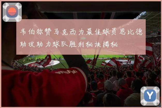 韦伯称赞马克西为最佳球员恩比德助攻助力球队胜利秘诀揭秘