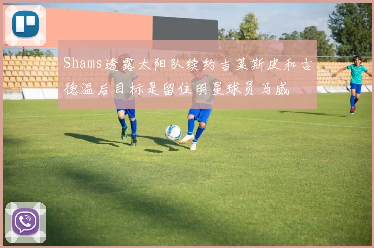 Shams透露太阳队续约吉莱斯皮和古德温后目标是留住明星球员马威