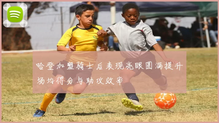 哈登加盟骑士后表现亮眼圆满提升场均得分与助攻效率