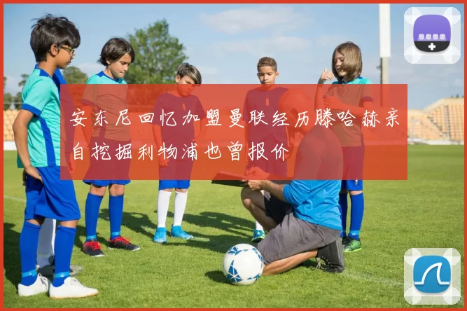 安东尼回忆加盟曼联经历滕哈赫亲自挖掘利物浦也曾报价