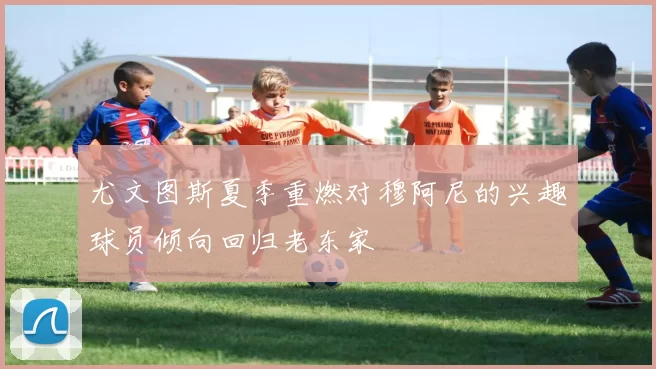 尤文图斯夏季重燃对穆阿尼的兴趣球员倾向回归老东家