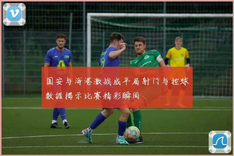 国安与海港激战成平局射门与控球数据揭示比赛精彩瞬间