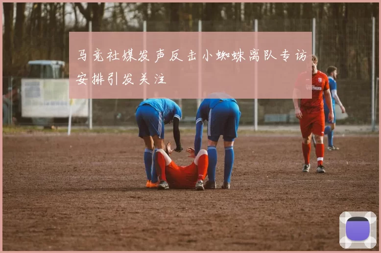 马竞社媒发声反击小蜘蛛离队专访安排引发关注