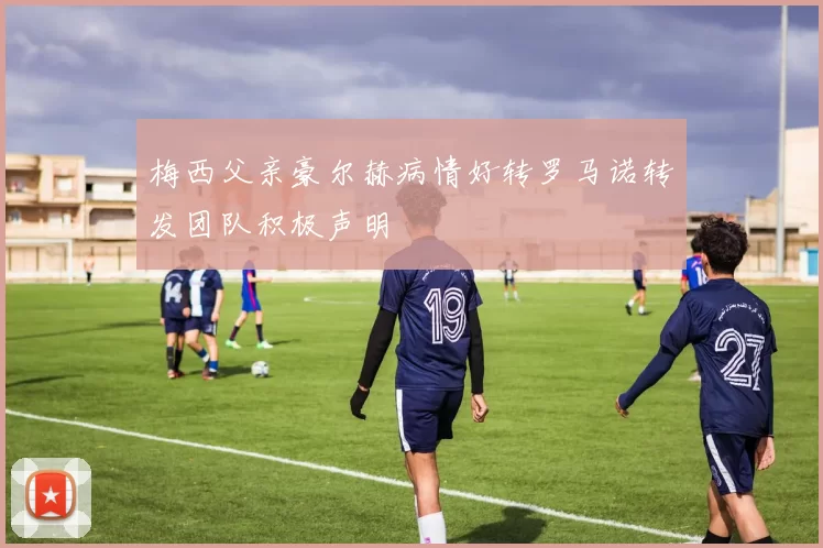 梅西父亲豪尔赫病情好转罗马诺转发团队积极声明