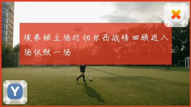 埃弗顿主场对切尔西战绩回顾近八场仅败一场