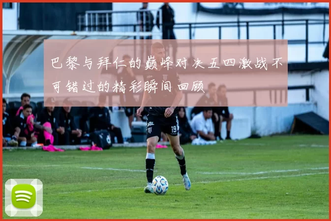 巴黎与拜仁的巅峰对决五四激战不可错过的精彩瞬间回顾
