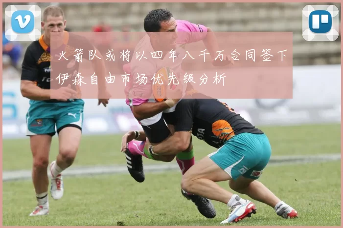 火箭队或将以四年八千万合同签下伊森自由市场优先级分析
