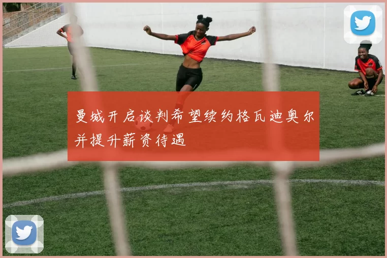 曼城开启谈判希望续约格瓦迪奥尔并提升薪资待遇