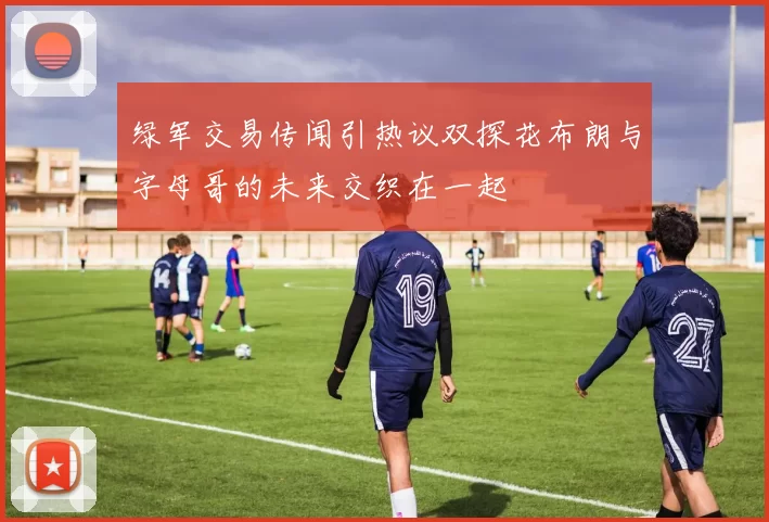 绿军交易传闻引热议双探花布朗与字母哥的未来交织在一起