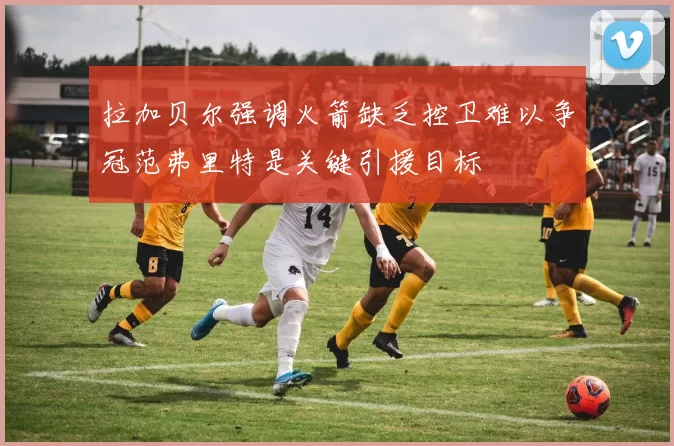 拉加贝尔强调火箭缺乏控卫难以争冠范弗里特是关键引援目标