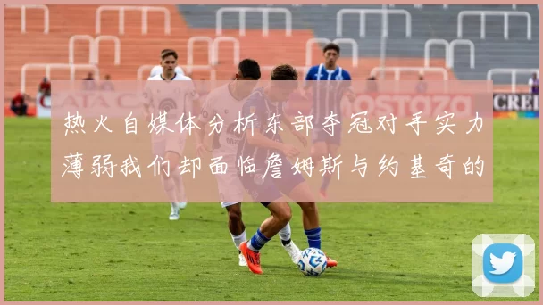 热火自媒体分析东部夺冠对手实力薄弱我们却面临詹姆斯与约基奇的挑战