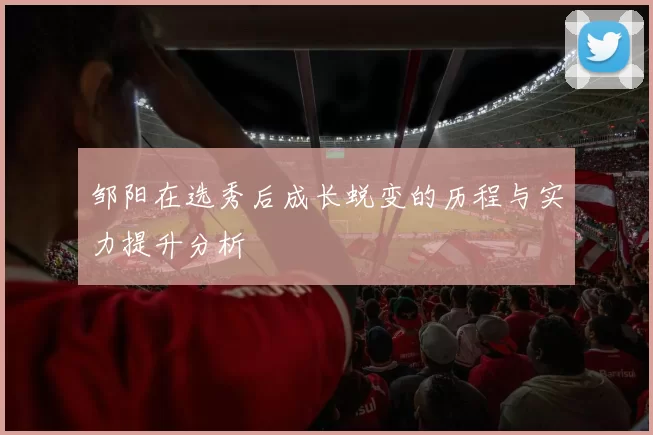 邹阳在选秀后成长蜕变的历程与实力提升分析