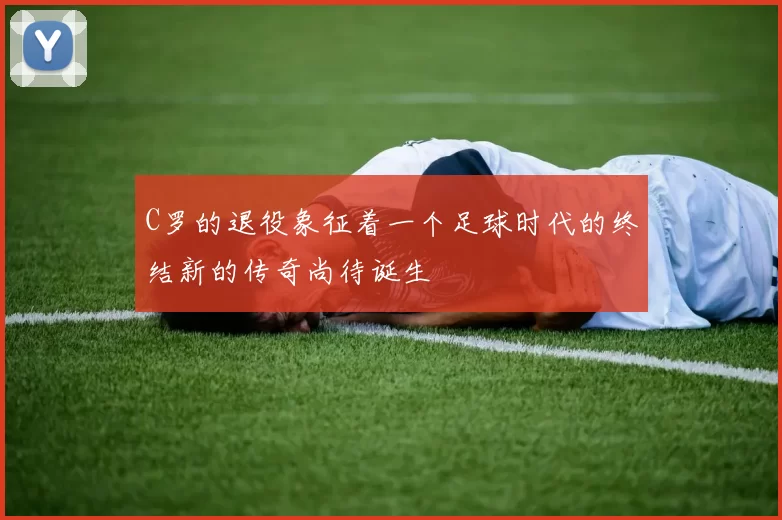 C罗的退役象征着一个足球时代的终结新的传奇尚待诞生