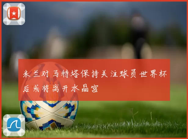 米兰对马特塔保持关注球员世界杯后或将离开水晶宫